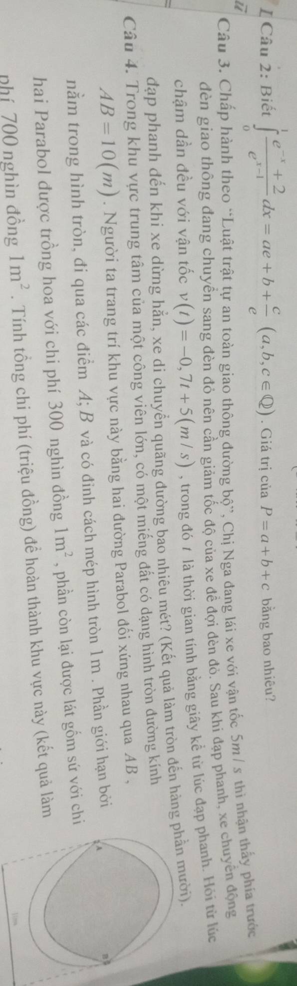 Biết ∈tlimits _0^(1frac e^-x)+2e^(x-1)dx=ae+b+ c/e (a,b,c∈ Q). Giá trị của P=a+b+c bằng bao nhiêu? 
ū 
Câu 3. Chấp hành theo “Luật trật tự an toàn giao thông đường bộ”, Chị Nga đang lái xe với vận tốc 5m/ s thì nhận thấy phía trước 
đèn giao thông đang chuyền sang đèn đỏ nên cần giảm tốc độ của xe đề đợi dèn đỏ. Sau khi đạp phanh, xe chuyển động 
chậm dần đều với vận tốc v(t)=-0,7t+5(m/s) , trong đó t là thời gian tính bằng giây kể từ lúc đạp phanh. Hỏi từ lúc 
đạp phanh đến khi xe dừng hẳn, xe di chuyển quãng đường bao nhiêu mét? (Kết quả làm tròn đến hàng phần mười). 
Câu 4. Trong khu vực trung tâm của một công viên lớn, có một miếng đất có dạng hình tròn đường kính
AB=10(m). Người ta trang trí khu vực này bằng hai đường Parabol đối xứng nhau qua AB , 
nằm trong hình tròn, đi qua các điểm A; B và có đỉnh cách mép hình tròn 1m. Phần giới hạn bởi 
hai Parabol được trồng hoa với chi phí 300 nghìn đồng 1m^2 , phần còn lại được lát gốm sứ với chi 
phí 700 nghìn đồng 1m^2. Tính tổng chi phí (triệu đồng) để hoàn thành khu vực này (kết quả làm