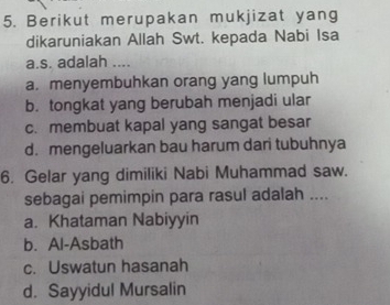 Berikut merupakan mukjizat yang
dikaruniakan Allah Swt. kepada Nabi Isa
a.s. adalah ....
a. menyembuhkan orang yang lumpuh
b. tongkat yang berubah menjadi ular
c. membuat kapal yang sangat besar
d. mengeluarkan bau harum dari tubuhnya
6. Gelar yang dimiliki Nabi Muhammad saw.
sebagai pemimpin para rasul adalah ....
a. Khataman Nabiyyin
b. Al-Asbath
c. Uswatun hasanah
d. Sayyidul Mursalin