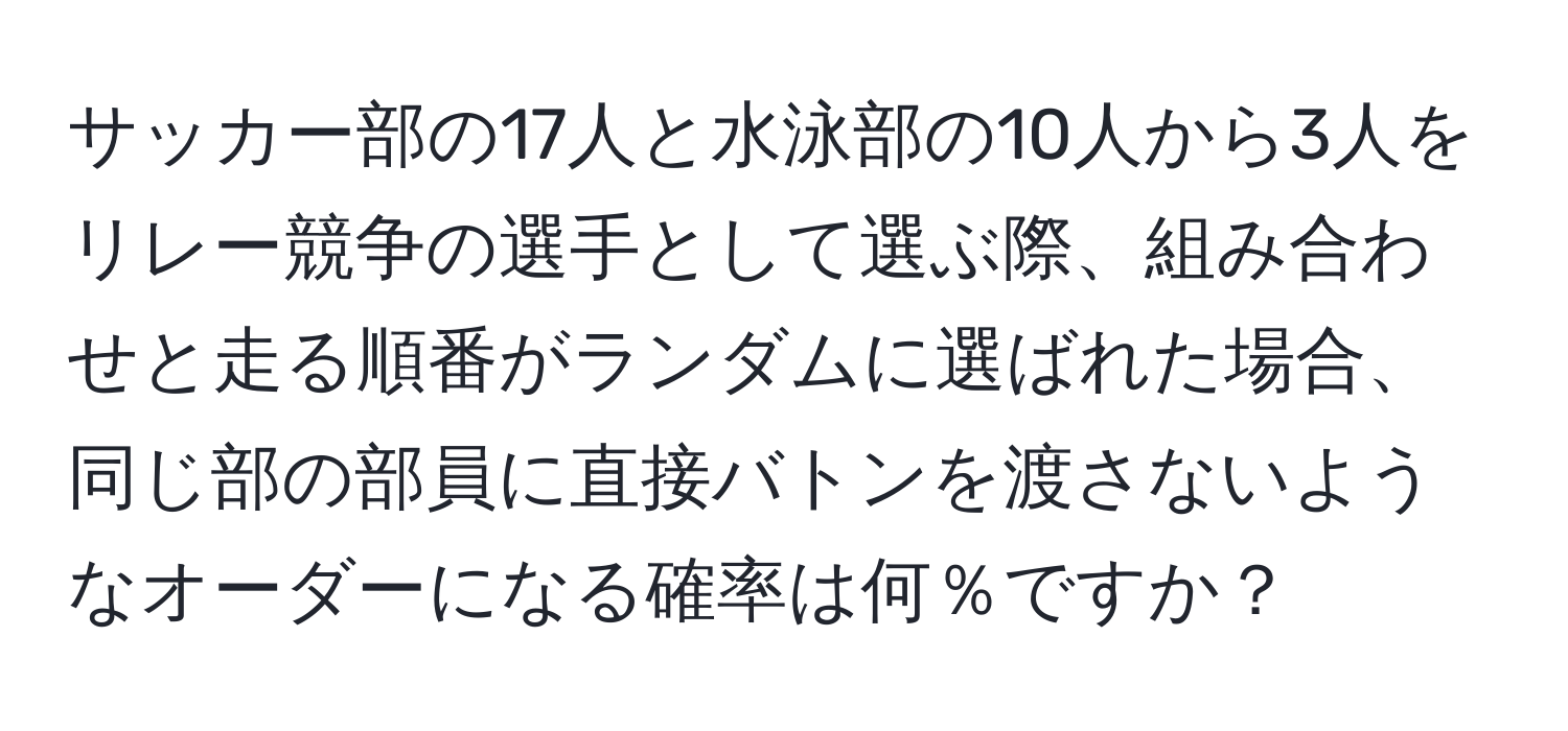 サッカー部の17人と水泳部の10人から3人をリレー競争の選手として選ぶ際、組み合わせと走る順番がランダムに選ばれた場合、同じ部の部員に直接バトンを渡さないようなオーダーになる確率は何％ですか？