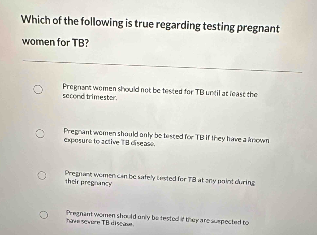 Which of the following is true regarding testing pregnant
women for TB?
Pregnant women should not be tested for TB until at least the
second trimester.
Pregnant women should only be tested for TB if they have a known
exposure to active TB disease.
Pregnant women can be safely tested for TB at any point during
their pregnancy
Pregnant women should only be tested if they are suspected to
have severe TB disease.