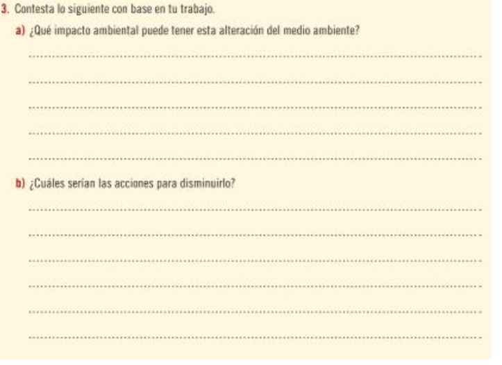 Contesta lo siguiente con base en tu trabajo. 
a) ¿Qué impacto ambiental puede tener esta alteración del medio ambiente? 
_ 
_ 
_ 
_ 
_ 
b) ¿Cuáles serían las acciones para disminuirlo? 
_ 
_ 
_ 
_ 
_ 
_