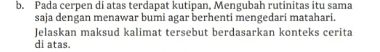 Pada cerpen di atas terdapat kutipan, Mengubah rutinitas itu sama 
saja dengan menawar bumi agar berhenti mengedari matahari. 
Jelaskan maksud kalimat tersebut berdasarkan konteks cerita 
di atas.