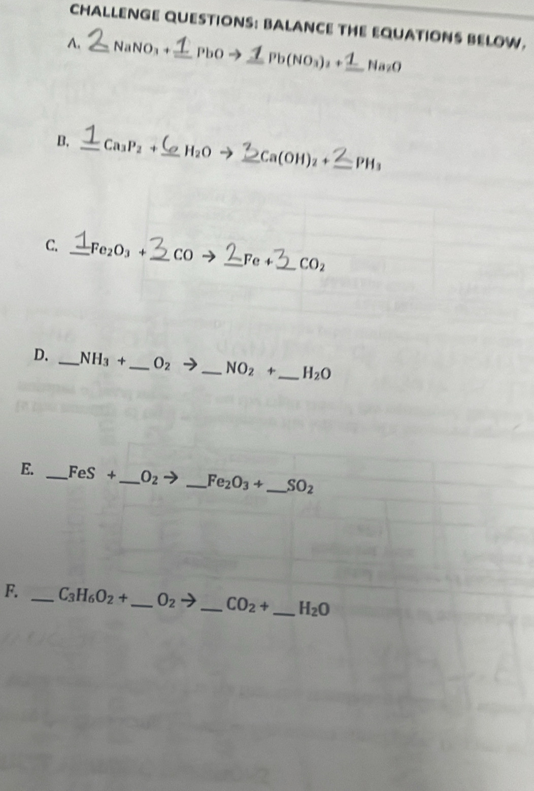 CHALLENGE QUESTIONS: BALANCE THE EQUATIONS BELOW. 
A. _ NaNO_3+ _  PbOto _ ZPb(NO_3)_2+_ 1Na_2O
B. _ Ca_3P_2+ _ H_2O _ Ca(OH)_2+ _  PH_3
C. _ Fe_2O_3+ _  CO _ Fe _  CO_2
D. _ NH_3+ _  O_2
_ NO_2+ _ H_2O
E. _ FeS+ _  O_2 _ Fe_2O_3+ _  SO_2
F. _ C_3H_6O_2+ _  O_2to _ CO_2+ _  H_2O