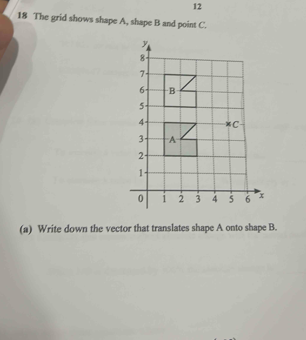 12 
18 The grid shows shape A, shape B and point C. 
(a) Write down the vector that translates shape A onto shape B.