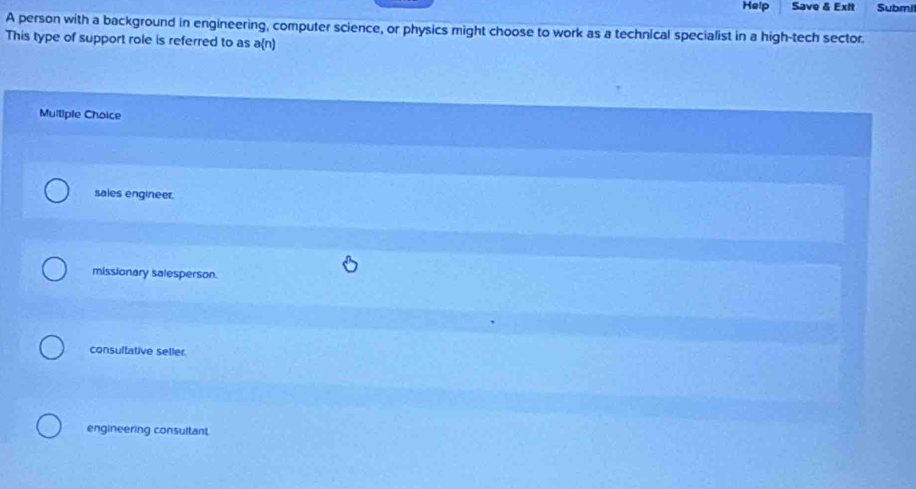 Help Save & Exit Submi
A person with a background in engineering, computer science, or physics might choose to work as a technical specialist in a high-tech sector.
This type of support role is referred to as a(n)
Muliple Choice
sales engineer.
missionary salesperson.
consultative selier.
engineering consultant