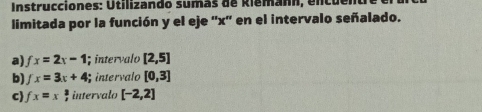 Instrucciones: Utilizando sumás de Riemann, encu 
limitada por la función y el eje '' x '' en el intervalo señalado. 
a) fx=2x-1; intervalo [2,5]
b) fx=3x+4; intervalo [0,3]
c fx=x intervalo [-2,2]