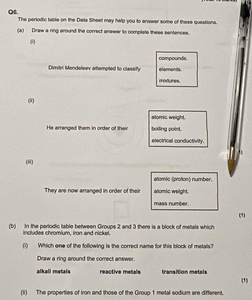 The periodic table on the Data Sheet may help you to answer some of these questions.
(a) Draw a ring around the correct answer to complete these sentences.
(i)
compounds.
Dimitri Mendeleev attempted to classify elements.
mixtures.
(ii)
atomic weight.
He arranged them in order of their boiling point.
electrical conductivity.
1)
(iii)
atomic (proton) number.
They are now arranged in order of their atomic weight.
mass number.
(1)
(b) In the periodic table between Groups 2 and 3 there is a block of metals which
includes chromium, iron and nickel.
(i) Which one of the following is the correct name for this block of metals?
Draw a ring around the correct answer.
alkall metals reactive metals transition metals
(1)
(li) The properties of iron and those of the Group 1 metal sodium are different.