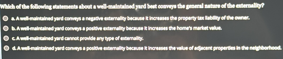 Which of the following statements about a well-maintained yard best conveys the general nature of the externality?
a. A well-maintained yard conveys a negative externality because it increases the property tax liability of the owner.
b. A well-maintained yard conveys a positive externality because it increases the home's market value.
c. A well-maintained yard cannot provide any type of externality.
d. A well-maintained yard conveys a positive externality because it increases the value of adjacent properties in the neighborhood.