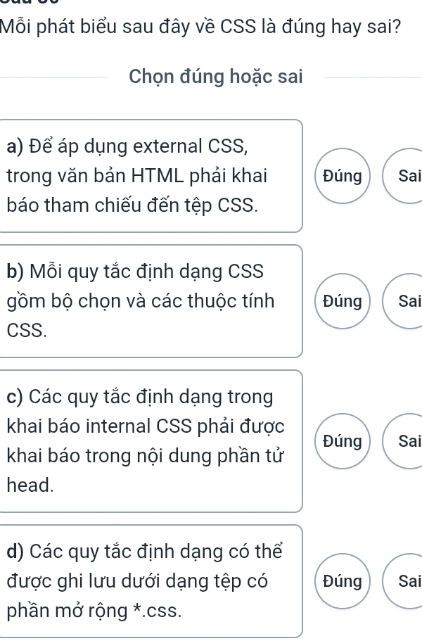 Mỗi phát biểu sau đây về CSS là đúng hay sai?
Chọn đúng hoặc sai
a) Để áp dụng external CSS,
trong văn bản HTML phải khai Đúng Sai
báo tham chiếu đến tệp CSS.
b) Mỗi quy tắc định dạng CSS
gồm bộ chọn và các thuộc tính Đúng Sai
CSS.
c) Các quy tắc định dạng trong
khai báo internal CSS phải được
Đúng Sai
khai báo trong nội dung phần tử
head.
d) Các quy tắc định dạng có thể
được ghi lưu dưới dạng tệp có Đúng Sai
phần mở rộng *. css.