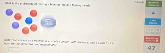 Video ® Quections 
What is the probability of picking a blue marble and flipping heads? eniwered
4
elapsed Time 
∞ 0 4
ou of ion 0 SmartScore 
Write your answer as a fraction or a whole number. With fractions, use a slash ( / ) to 
separate the numerator and denominator. 47