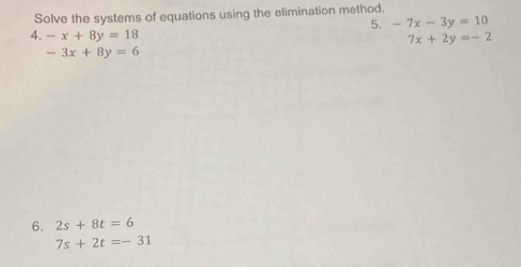 Solve the systems of equations using the elimination method. 
5. -7x-3y=10
4. -x+8y=18
7x+2y=-2
-3x+8y=6
6. 2s+8t=6
7s+2t=-31