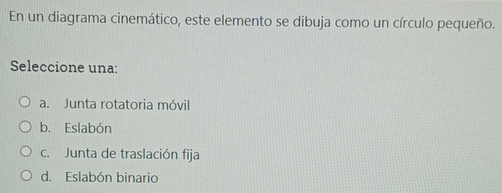 En un diagrama cinemático, este elemento se dibuja como un círculo pequeño.
Seleccione una:
a. Junta rotatoria móvil
b. Eslabón
c. Junta de traslación fija
d. Eslabón binario