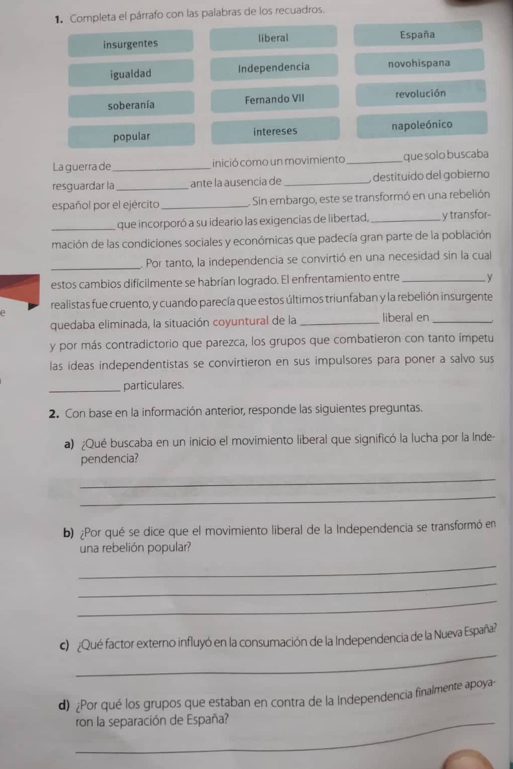 Completa el párrafo con las palabras de los recuadros.
liberal
insurgentes España
igualdad Independencia novohispana
soberanía Fernando VII revolución
popular intereses napoleónico
La guerrade_ inició como un movimiento_ que solo buscaba
resguardar la _ante la ausencia de _ destituido del gobierno 
español por el ejército_ . Sin embargo, este se transformó en una rebelión
_que incorporó a su ideario las exigencias de libertad,_ y transfor-
mación de las condiciones sociales y económicas que padecía gran parte de la población
_. Por tanto, la independencia se convirtió en una necesidad sin la cual
estos cambios difícilmente se habrían logrado. El enfrentamiento entre_
y
realistas fue cruento, y cuando parecía que estos últimos triunfaban y la rebelión insurgente
e
quedaba eliminada, la situación coyuntural de la _liberal en_
y por más contradictorio que parezca, los grupos que combatieron con tanto ímpetu
las ideas independentistas se convirtieron en sus impulsores para poner a salvo sus
_particulares.
2. Con base en la información anterior, responde las siguientes preguntas.
a) ¿Qué buscaba en un inicio el movimiento liberal que significó la lucha por la Inde-
pendencia?
_
_
b) ¿Por qué se dice que el movimiento liberal de la Independencia se transformó en
una rebelión popular?
_
_
_
_
¿Qué factor externo influyó en la consumación de la Independencia de la Nueva España?
d) ¿Por qué los grupos que estaban en contra de la Independencia finalmente apoya-
_ron la separación de España?