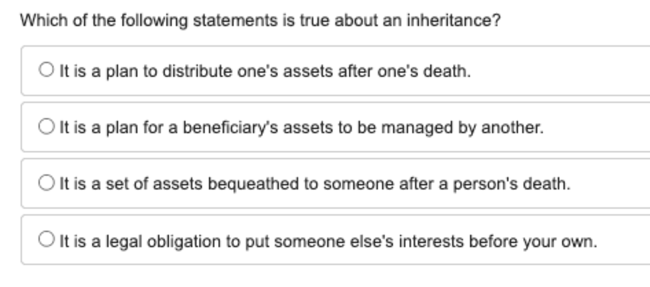 Which of the following statements is true about an inheritance?
It is a plan to distribute one's assets after one's death.
It is a plan for a beneficiary's assets to be managed by another.
It is a set of assets bequeathed to someone after a person's death.
It is a legal obligation to put someone else's interests before your own.