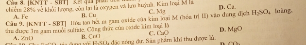 Cầu 8. [KNTT - SBT] Kết qua phân tế
chiếm 28% về khối lượng, còn lại là oxygen và lưu huỳnh. Kim loại M là
A. Fe B. Cu C. Mg D. Ca.
Câu 9. [KNTT - SBT] Hòa tan hết m gam oxide của kim loại M (hóa trị II) vào dung dịch H_2SO_4 loãng,
thu được 3m gam muối sulfate. Công thức của oxide kim loại là D. MgO
A. ZnO B. CuO C. CaO
á a dung với H_2SO l4 đặc nóng dư. Sản phẩm khí thu được là:
n CO