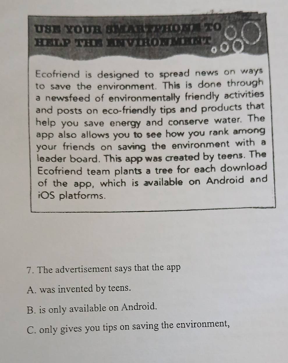 USE YOUR SMARTPHONE TO
HELP THE ENVIRONMENT
Ecofriend is designed to spread news on ways
to save the environment. This is done through
a newsfeed of environmentally friendly activities
and posts on eco-friendly tips and products that
help you save energy and conserve water. The
app also allows you to see how you rank among 
your friends on saving the environment with a
leader board. This app was created by teens. The
Ecofriend team plants a tree for each download
of the app, which is available on Android and
iOS platforms.
7. The advertisement says that the app
A. was invented by teens.
B. is only available on Android.
C. only gives you tips on saving the environment,