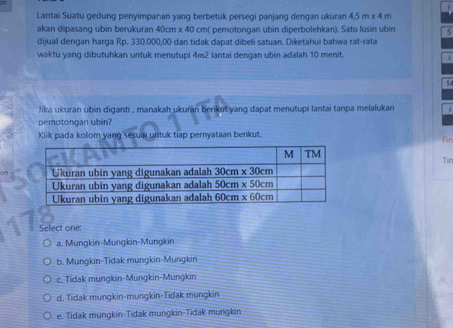 on
Lantai Suatu gedung penyimpanan yang berbetuk persegi panjang dengan ukuran 4.5m* 4m
akan dipasang ubin berukuran 40cm* 40cm ( pemotongan ubin diperbolehkan). Satu lusin ubin 5
dijual dengan harga Rp. 330.000,00 dan tidak dapat dibeli satuan. Diketahui bahwa rat-rata
waktu yang dibutuhkan untuk menutupi 4m2 lantai dengan ubin adalah 10 menit.
i
14
Jika ukuran ubin diganti , manakah ukuran berikut yang dapat menutupi lantai tanpa melalukan i
pemotongan ubin?
Klik pada kolom yang sesuai untuk tiap pernyataan berikut. Fin
Tin
on
Select one:
a. Mungkin-Mungkin-Mungkin
b. Mungkin-Tidak mungkin-Mungkin
c. Tidak mungkin-Mungkin-Mungkin
d. Tidak mungkin-mungkin-Tidak mungkin
e. Tidak mungkin-Tidak mungkin-Tidak mungkin