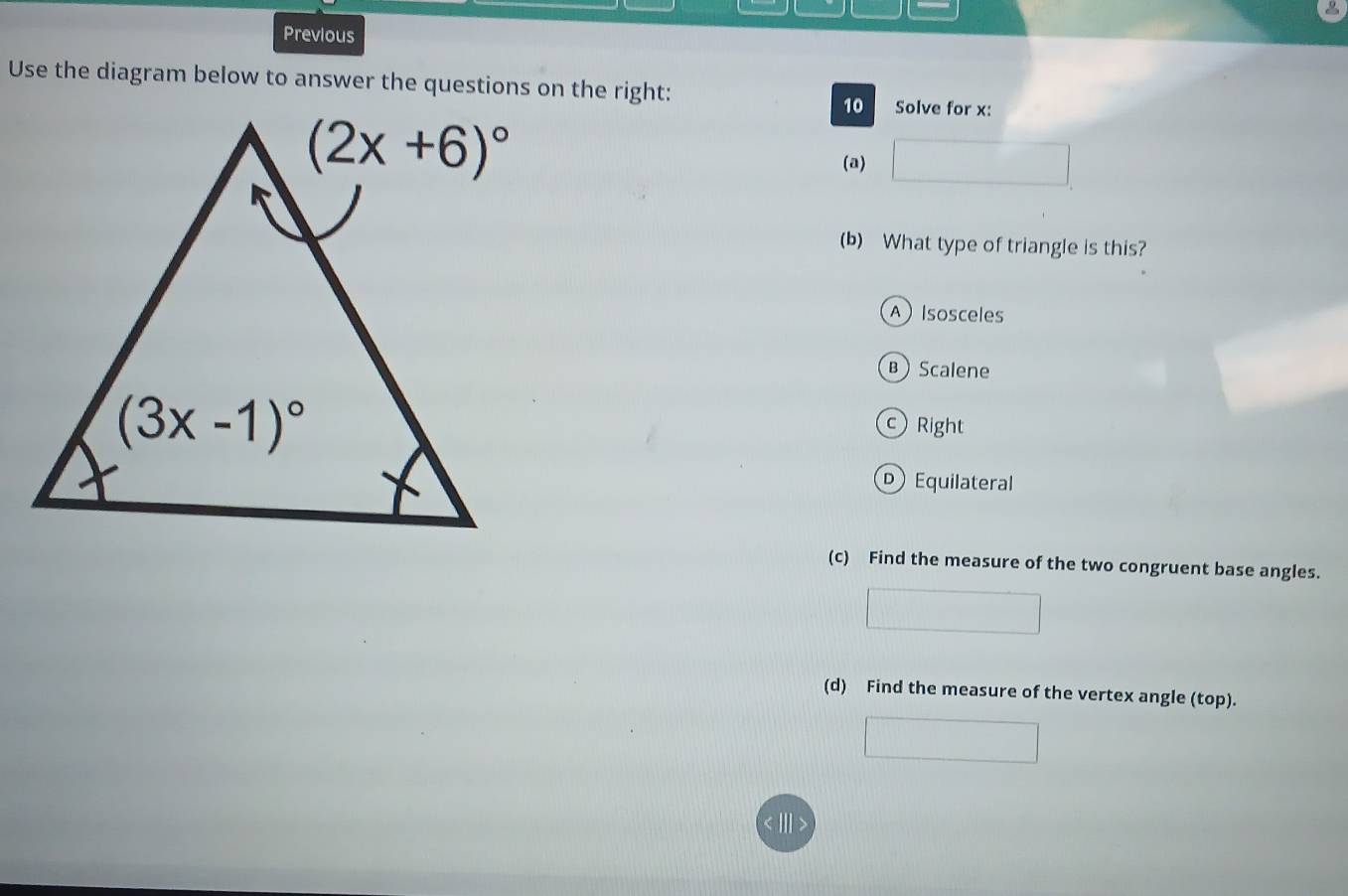 Previous
Use the diagram below to answer the questions on the right: Solve for x:
10
(a)
(b) What type of triangle is this?
A Isosceles
B Scalene
c Right
Equilateral
(c) Find the measure of the two congruent base angles.
(d) Find the measure of the vertex angle (top).