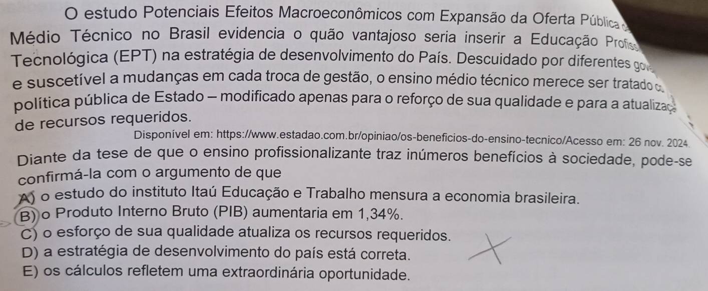 estudo Potenciais Efeitos Macroeconômicos com Expansão da Oferta Pública 
Médio Técnico no Brasil evidencia o quão vantajoso seria inserir a Educação Profis
Tecnológica (EPT) na estratégia de desenvolvimento do País. Descuidado por diferentes go
e suscetível a mudanças em cada troca de gestão, o ensino médio técnico merece ser tratado o
política pública de Estado - modificado apenas para o reforço de sua qualidade e para a atualiza
de recursos requeridos.
Disponível em: https://www.estadao.com.br/opiniao/os-beneficios-do-ensino-tecnico/Acesso em: 26 nov. 2024.
Diante da tese de que o ensino profissionalizante traz inúmeros benefícios à sociedade, pode-se
confirmá-la com o argumento de que
A) o estudo do instituto Itaú Educação e Trabalho mensura a economia brasileira.
B) o Produto Interno Bruto (PIB) aumentaria em 1,34%.
C) o esforço de sua qualidade atualiza os recursos requeridos.
D) a estratégia de desenvolvimento do país está correta.
E) os cálculos refletem uma extraordinária oportunidade.