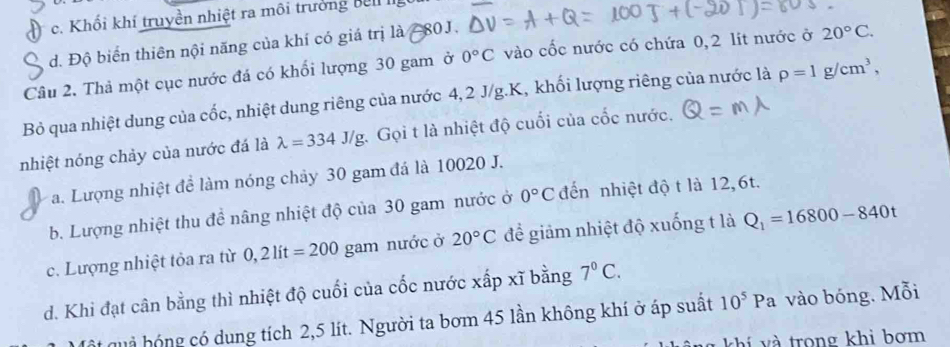 c. Khối khí truyền nhiệt ra môi trưởng bei I
đ. Độ biển thiên nội năng của khí có giá trị là 80J.
Câu 2. Thả một cục nước đá có khối lượng 30 gam ở 0°C vào cốc nước có chứa 0,2 lit nước ở 20°C. 
Bỏ qua nhiệt dung của cốc, nhiệt dung riêng của nước 4, 2 J/g.K, khối lượng riêng của nước là rho =1g/cm^3, 
nhiệt nóng chảy của nước đá là lambda =334J/g : Gọi t là nhiệt độ cuối của cốc nước.
a. Lượng nhiệt để làm nóng chảy 30 gam đá là 10020 J.
b. Lượng nhiệt thu đề nâng nhiệt độ của 30 gam nước ở 0°C đến nhiệt độ t là 12,6t.
c. Lượng nhiệt tỏa ra từ 0,2lit=200 gam nước ở 20°C để giảm nhiệt độ xuống t là Q_1=16800-840t
d. Khi đạt cân bằng thì nhiệt độ cuối của cốc nước xấp xĩ bằng 7^0C. 
ật quả hóng có dung tích 2,5 lít. Người ta bơm 45 lần không khí ở áp suất 10^5Pa vào bóng. Mỗi
và và trong khi bơm