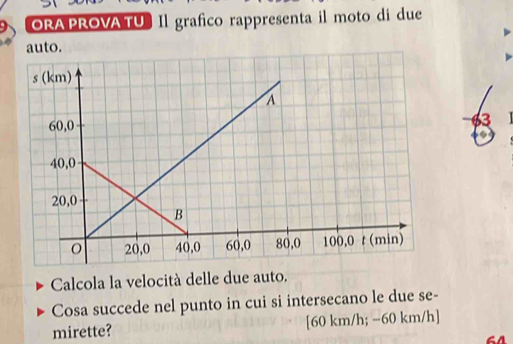 ORA PROVA TU Il grafico rappresenta il moto di due 
auto. 
3 
Calcola la velocità delle due auto. 
Cosa succede nel punto in cui si intersecano le due se- 
mirette? [60 km/h; -60 km/h ]