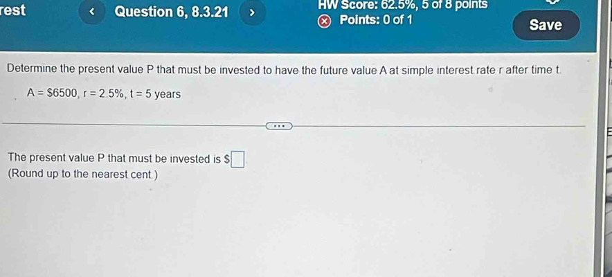 rest Question 6, 8.3.21 HW Score: 62.5%, 5 of 8 points 
Points: 0 of 1 Save 
Determine the present value P that must be invested to have the future value A at simple interest rate r after time t.
A=$6500, r=2.5% , t=5 years
The present value P that must be invested is $□
(Round up to the nearest cent )