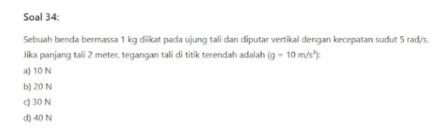 Soal 34:
Sebuah benda bermassa 1 kg diikat pada ujung tali dan diputar vertikal dengan kecepatan sudut 5 rad/s.
Jika panjang tali 2 meter, tegangan tali di titik terendah adalah (g=10m/s^2)
a) 10 N
b) 20 N
c) 30 N
d) 40 N