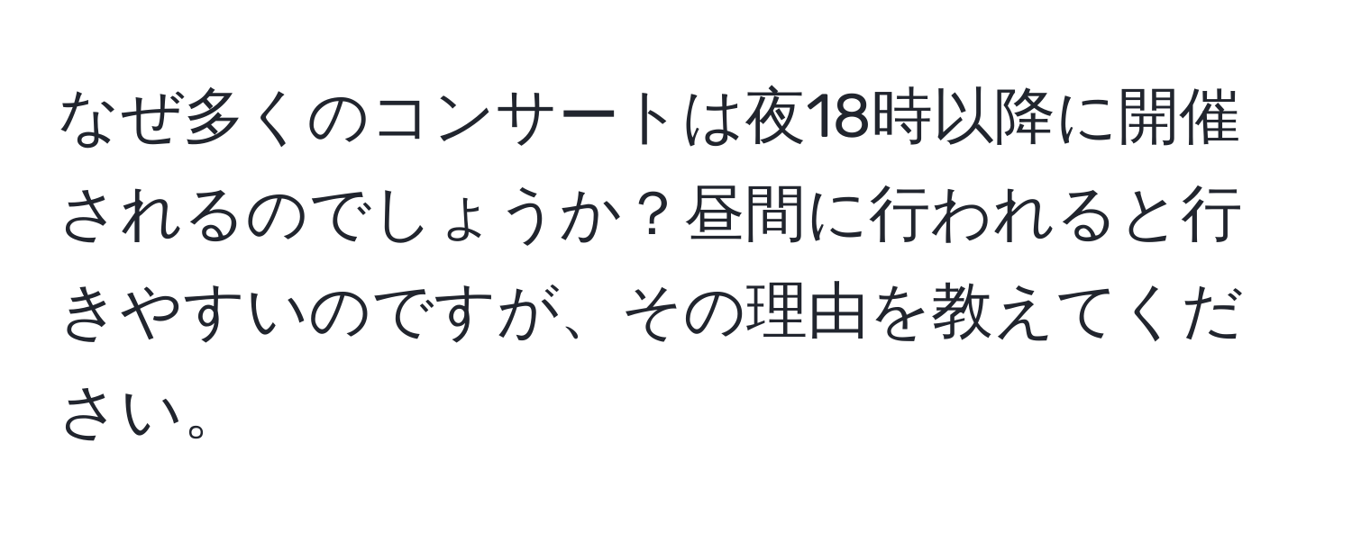 なぜ多くのコンサートは夜18時以降に開催されるのでしょうか？昼間に行われると行きやすいのですが、その理由を教えてください。