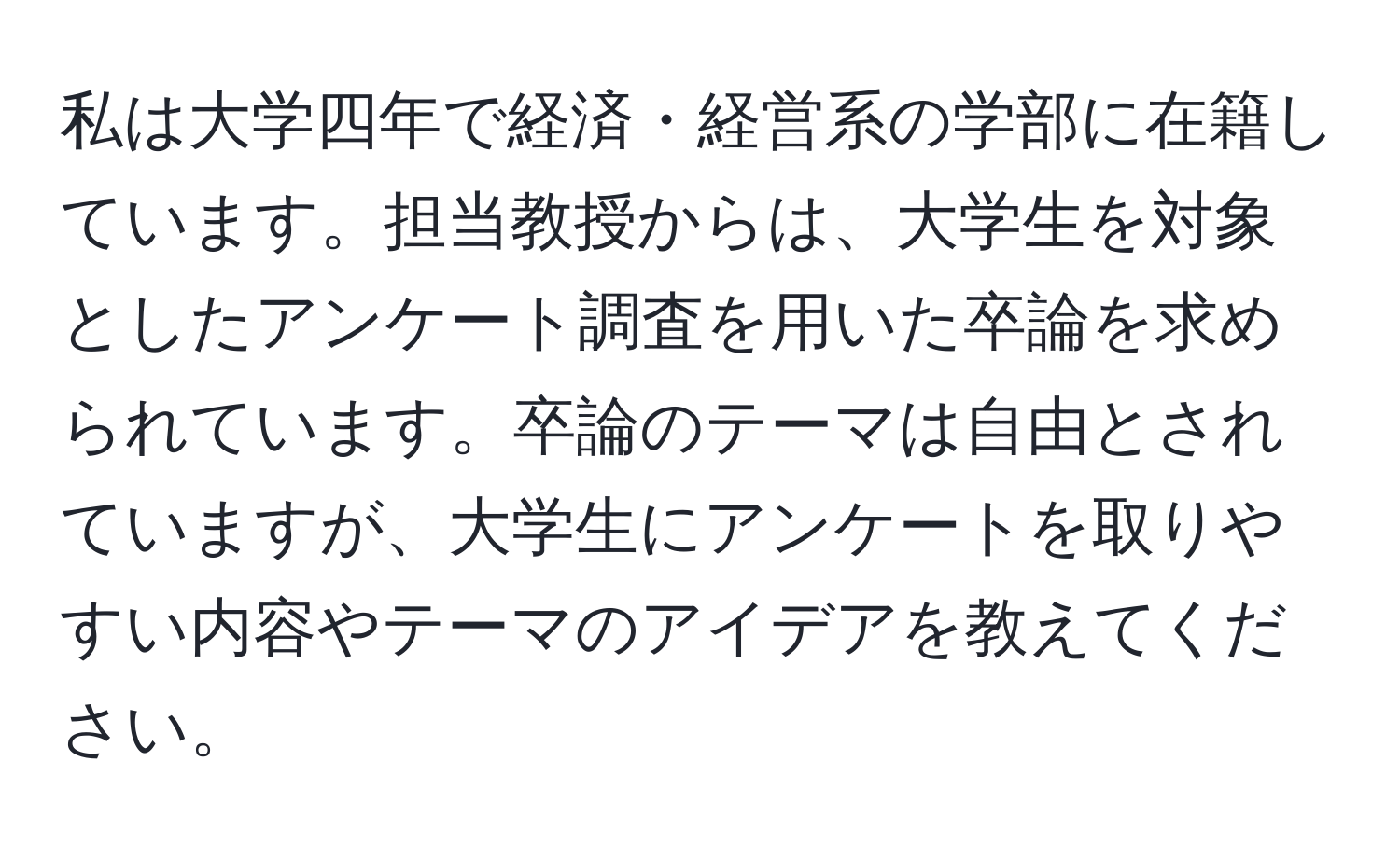 私は大学四年で経済・経営系の学部に在籍しています。担当教授からは、大学生を対象としたアンケート調査を用いた卒論を求められています。卒論のテーマは自由とされていますが、大学生にアンケートを取りやすい内容やテーマのアイデアを教えてください。