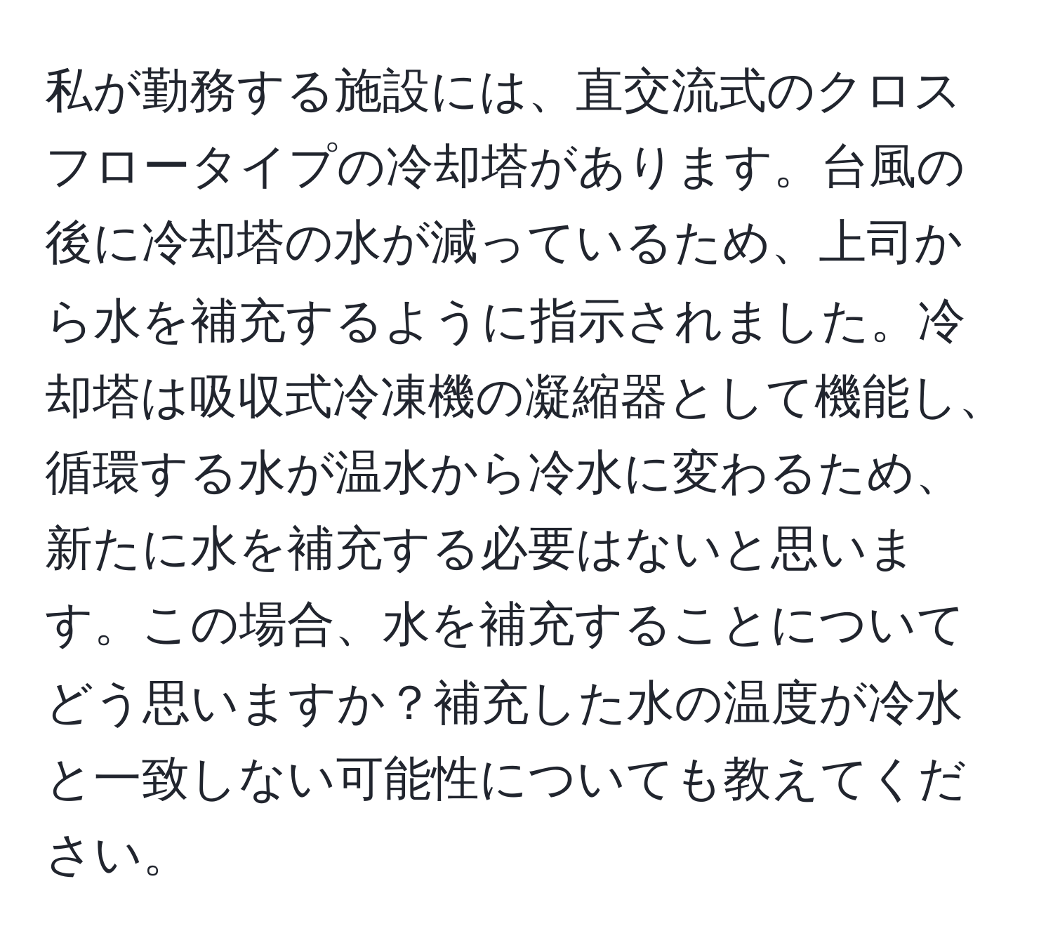 私が勤務する施設には、直交流式のクロスフロータイプの冷却塔があります。台風の後に冷却塔の水が減っているため、上司から水を補充するように指示されました。冷却塔は吸収式冷凍機の凝縮器として機能し、循環する水が温水から冷水に変わるため、新たに水を補充する必要はないと思います。この場合、水を補充することについてどう思いますか？補充した水の温度が冷水と一致しない可能性についても教えてください。