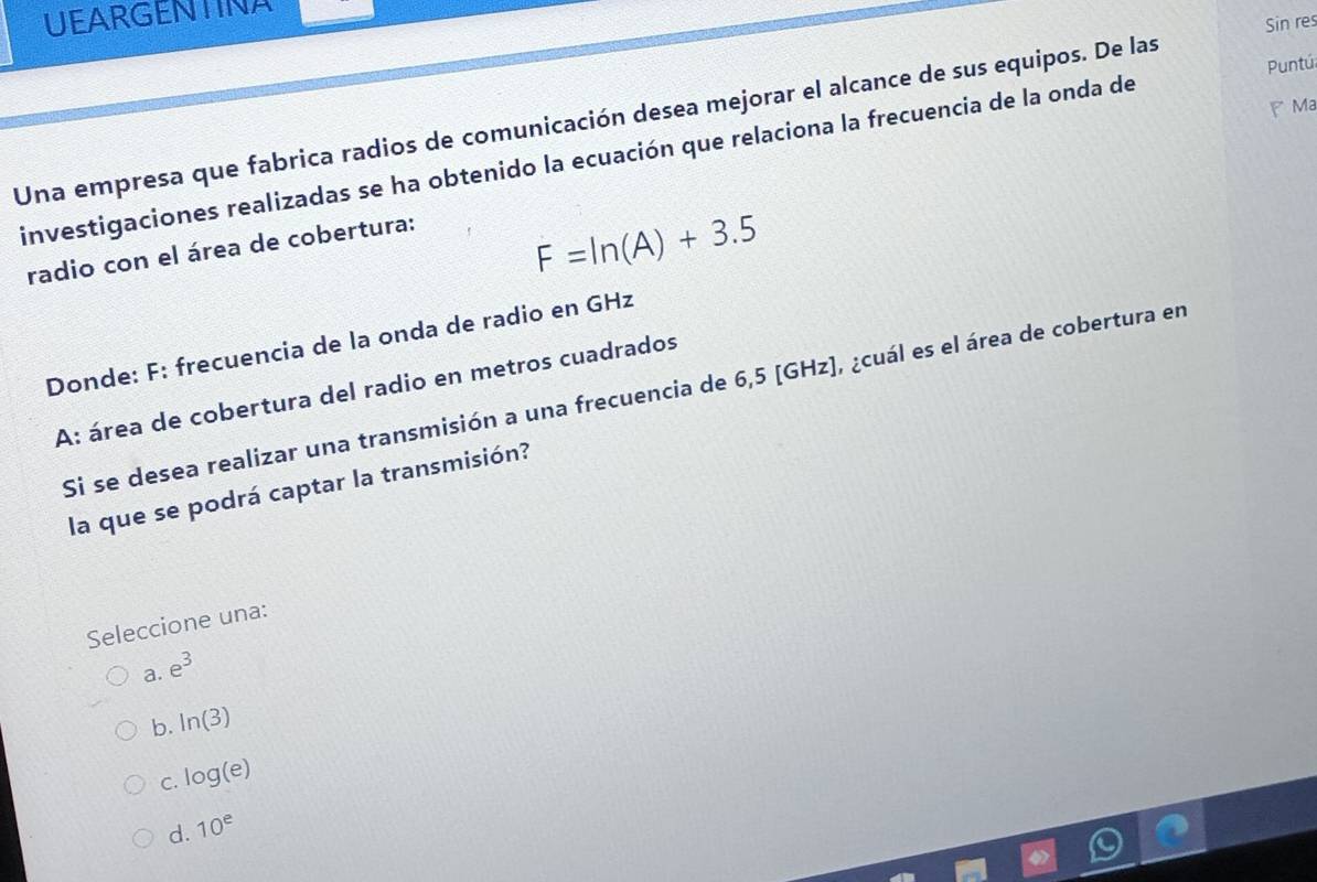 UEARGENTINA
Sin res
F Ma
Una empresa que fabrica radios de comunicación desea mejorar el alcance de sus equipos. De las Puntú
investigaciones realizadas se ha obtenido la ecuación que relaciona la frecuencia de la onda de
radio con el área de cobertura:
F=ln (A)+3.5
Donde: F: frecuencia de la onda de radio en GHz
A: área de cobertura del radio en metros cuadrados
Si se desea realizar una transmisión a una frecuencia de 6,5 [GHz], ¿cuál es el área de cobertura en
la que se podrá captar la transmisión?
Seleccione una:
a. e^3
b. ln (3)
C. log (e)
d. 10^e