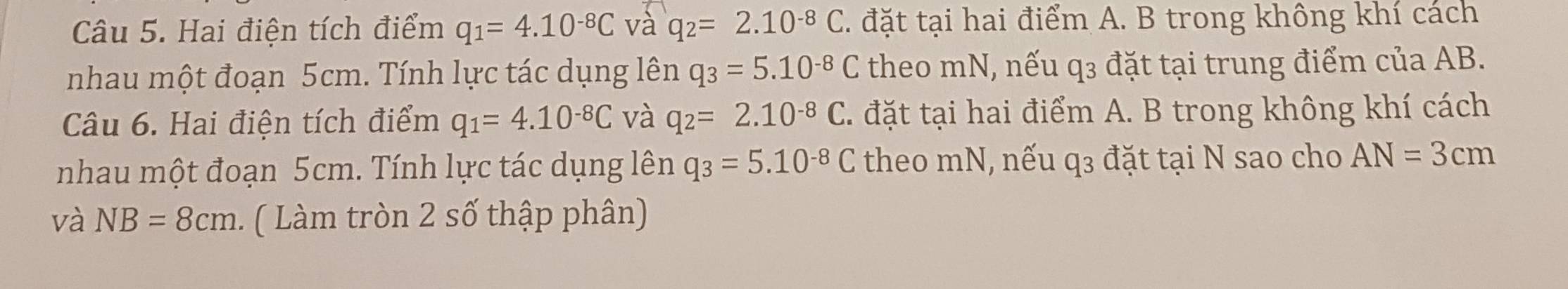 Hai điện tích điểm q_1=4.10^(-8)C và q_2=2.10^(-8)C. đặt tại hai điểm A. B trong không khí cách 
nhau một đoạn 5cm. Tính lực tác dụng lên q_3=5.10^(-8)C theo mN, nếu q3 đặt tại trung điểm của AB. 
Câu 6. Hai điện tích điểm q_1=4.10^(-8)C và q_2=2.10^(-8)C. đặt tại hai điểm A. B trong không khí cách 
nhau một đoạn 5cm. Tính lực tác dụng lên q_3=5.10^(-8)C theo mN, nếu q3 đặt tại N sao cho AN=3cm
và NB=8cm. ( Làm tròn 2 số thập phân)