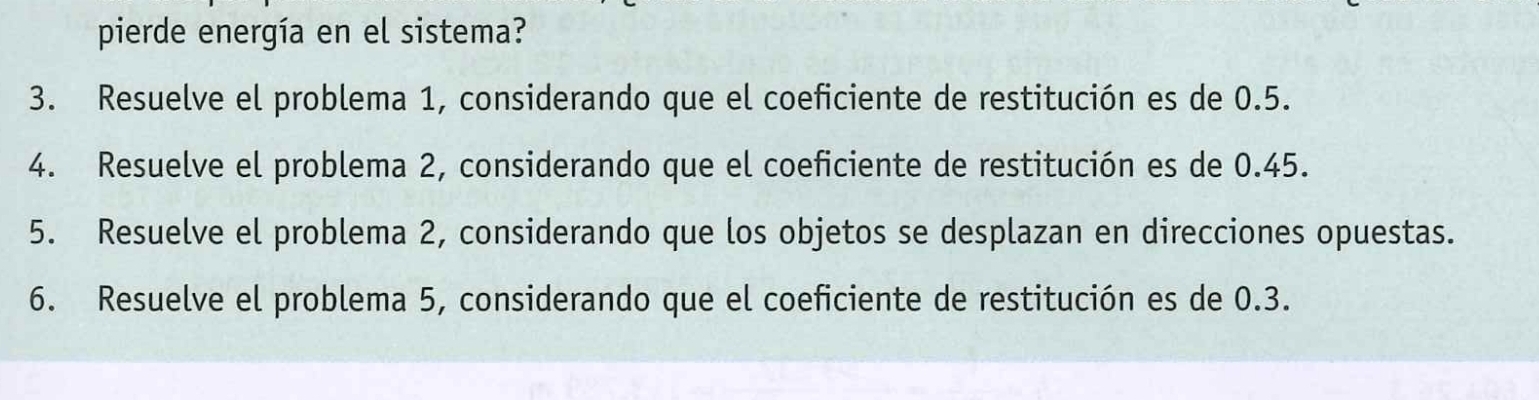 pierde energía en el sistema? 
3. Resuelve el problema 1, considerando que el coeficiente de restitución es de 0.5. 
4. Resuelve el problema 2, considerando que el coeficiente de restitución es de 0.45. 
5. Resuelve el problema 2, considerando que los objetos se desplazan en direcciones opuestas. 
6. Resuelve el problema 5, considerando que el coeficiente de restitución es de 0.3.