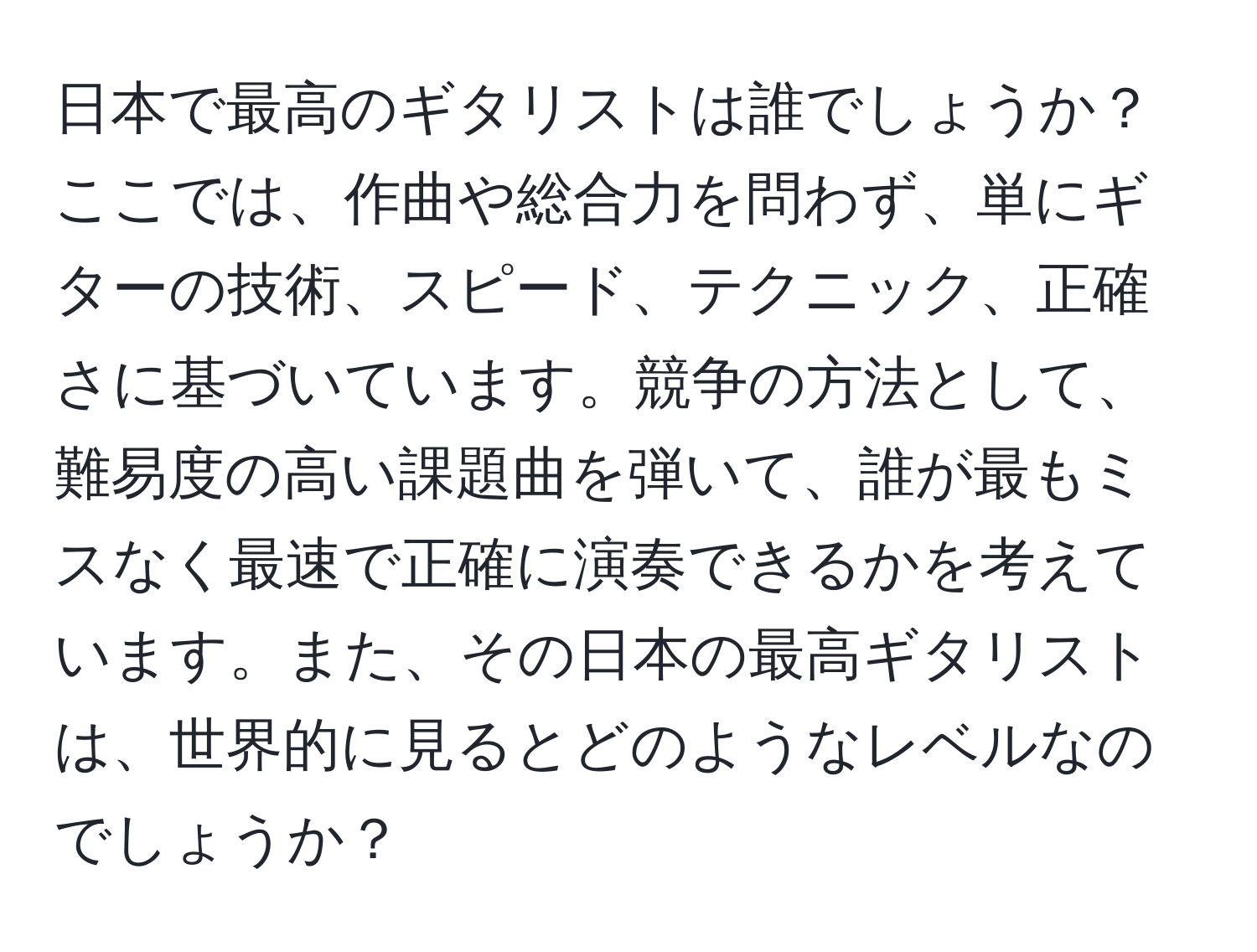 日本で最高のギタリストは誰でしょうか？ここでは、作曲や総合力を問わず、単にギターの技術、スピード、テクニック、正確さに基づいています。競争の方法として、難易度の高い課題曲を弾いて、誰が最もミスなく最速で正確に演奏できるかを考えています。また、その日本の最高ギタリストは、世界的に見るとどのようなレベルなのでしょうか？