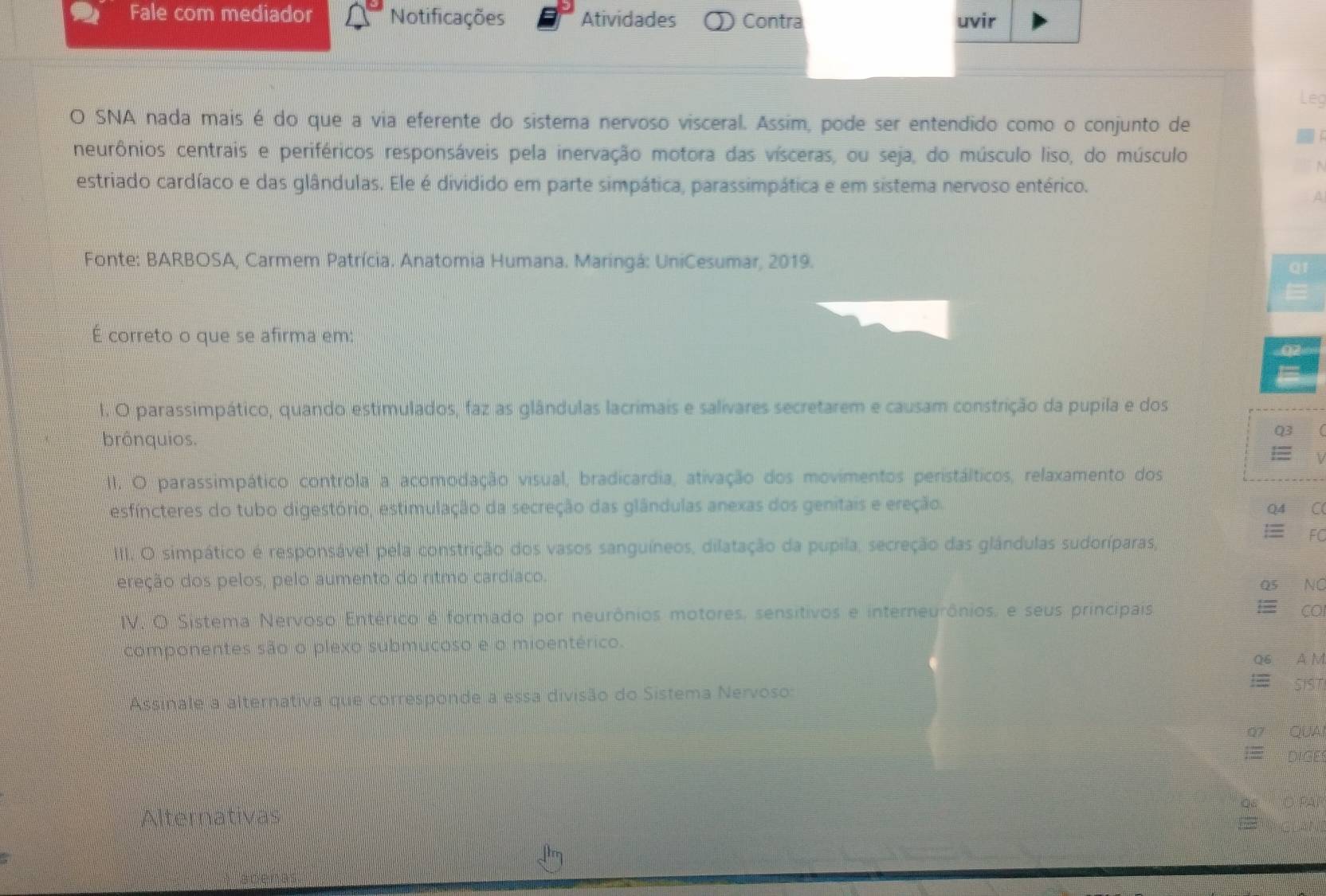 Fale com mediador Notificações Atividades ① Contra uvir
Leg
O SNA nada mais é do que a via eferente do sistema nervoso visceral. Assim, pode ser entendido como o conjunto de
neurônios centrais e periféricos responsáveis pela inervação motora das vísceras, ou seja, do músculo liso, do músculo
estriado cardíaco e das glândulas. Ele é dividido em parte simpática, parassimpática e em sistema nervoso entérico.
Fonte: BARBOSA, Carmem Patrícia. Anatomia Humana. Maringá: UniCesumar, 2019.
qr
É correto o que se afirma em:
02 
I. O parassimpático, quando estimulados, faz as glândulas lacrimais e salivares secretarem e causam constrição da pupila e dos
brônquios. Q3
= 
II. O parassimpático controla a acomodação visual, bradicardia, ativação dos movimentos peristálticos, relaxamento dos
esfíncteres do tubo digestório, estimulação da secreção das glândulas anexas dos genitais e ereção.
Q4 C
III. O simpático é responsável pela constrição dos vasos sanguíneos, dilatação da pupila, secreção das glândulas sudoríparas,
FC
ereção dos pelos, pelo aumento do ritmo cardíaco.
Q5 NC
IV. O Sistema Nervoso Entérico é formado por neurônios motores, sensitivos e interneurônios, e seus principais. = CO
componentes são o plexo submucoso e o mioentérico.
Q6 A M
Assinale a alternativa que corresponde a essa divisão do Sistema Nervoso:
 SIST
Q7 QUA
E DIGE
O PAÍ
Alternativas