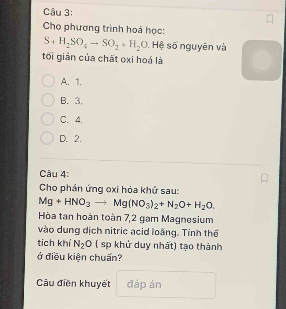 Cho phương trình hoá học:
S+H_2SO_4to SO_2+H_2O. Hệ số nguyên và
tối giản của chất oxi hoá là
A. 1.
B. 3.
C. 4.
D. 2.
Câu 4:
Cho phản ứng oxi hóa khử sau:
Mg+HNO_3to Mg(NO_3)_2+N_2O+H_2O. 
Hòa tan hoàn toàn 7, 2 gam Magnesium
vào dung dịch nitric acid loãng. Tính thể
tích khí N_2O ( sp khử duy nhất) tạo thành
ở điều kiện chuẩn?
Câu điền khuyết đáp án