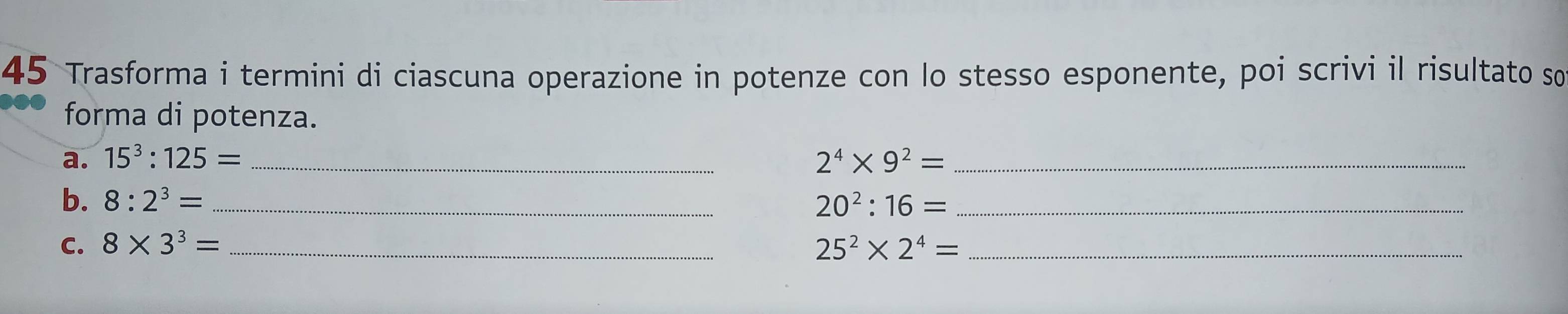 Trasforma i termini di ciascuna operazione in potenze con lo stesso esponente, poi scrivi il risultato so 
forma di potenza. 
a. 15^3:125= _ 2^4* 9^2= _ 
b. 8:2^3= _ 20^2:16= _ 
C. 8* 3^3= _ 25^2* 2^4= _