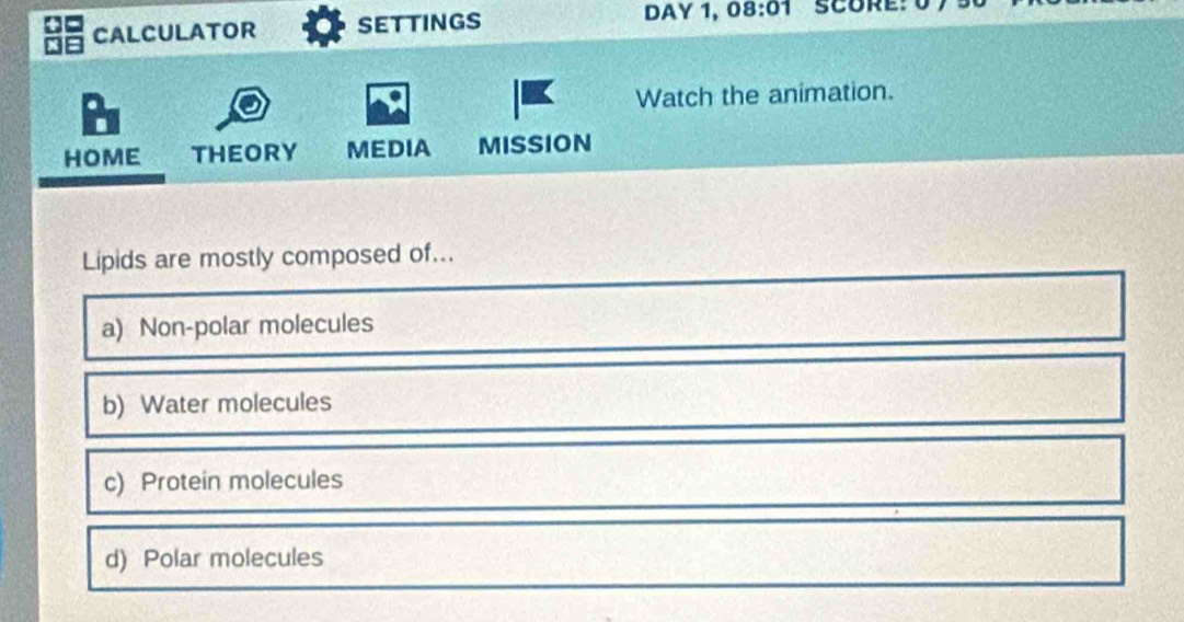 CALCULATOR sEttinGs DAY 1, 08:01 SCORE: 0
Watch the animation.
HOME THEORY MEDIA MISSION
Lipids are mostly composed of...
a) Non-polar molecules
b) Water molecules
c) Protein molecules
d) Polar molecules