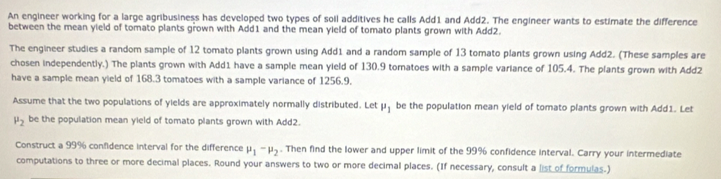 An engineer working for a large agribusiness has developed two types of soil additives he calls Add1 and Add2. The engineer wants to estimate the difference 
between the mean yield of tomato plants grown with Add1 and the mean yield of tomato plants grown with Add2. 
The engineer studies a random sample of 12 tomato plants grown using Add1 and a random sample of 13 tomato plants grown using Add2. (These samples are 
chosen independently.) The plants grown with Add1 have a sample mean yield of 130.9 tomatoes with a sample variance of 105.4. The plants grown with Add2 
have a sample mean yield of 168.3 tomatoes with a sample variance of 1256.9, 
Assume that the two populations of yields are approximately normally distributed. Let mu _1 be the population mean yield of tomato plants grown with Add1. Let
mu _2 be the population mean yield of tomato plants grown with Add2. 
Construct a 99% confidence interval for the difference mu _1-mu _2. Then find the lower and upper limit of the 99% confidence interval. Carry your intermediate 
computations to three or more decimal places. Round your answers to two or more decimal places. (If necessary, consult a list of formulas.)