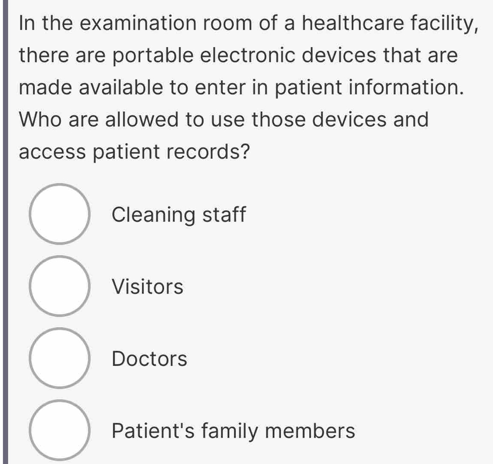 In the examination room of a healthcare facility,
there are portable electronic devices that are
made available to enter in patient information.
Who are allowed to use those devices and
access patient records?
Cleaning staff
Visitors
Doctors
Patient's family members