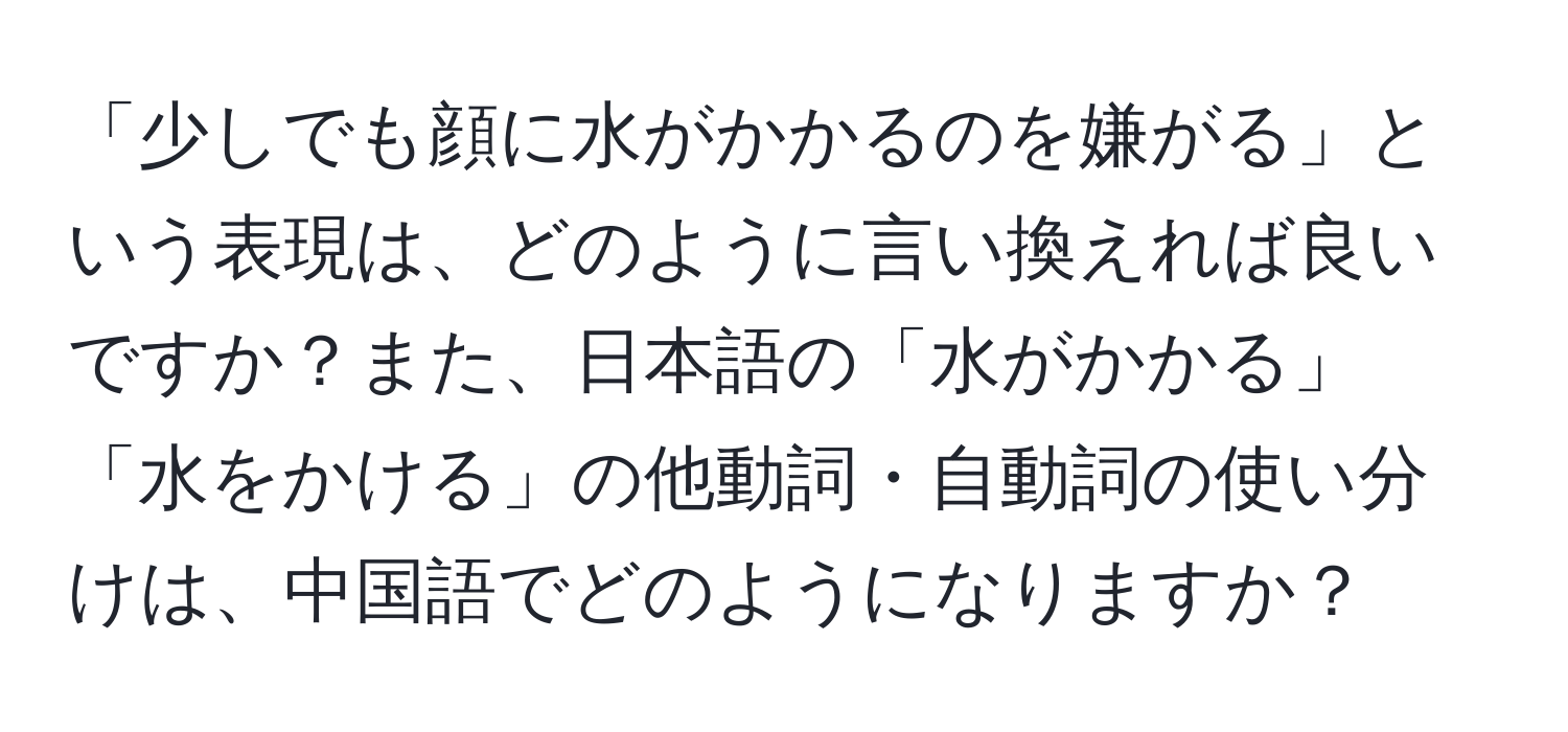 「少しでも顔に水がかかるのを嫌がる」という表現は、どのように言い換えれば良いですか？また、日本語の「水がかかる」「水をかける」の他動詞・自動詞の使い分けは、中国語でどのようになりますか？