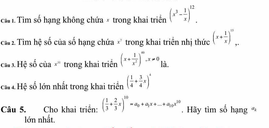 ca 1. Tìm số hạng không chứa × trong khai triển (x^3- 1/x )^12. 
cầ 2. Tìm hệ số của số hạng chứa x^7 trong khai triển nhị thức (x+ 1/x )^13, 
câu 3. Hệ số của x^(31) trong khai triển (x+ 1/x^2 )^40, x!= 0 là. 
cấ 4. Hệ số lớn nhất trong khai triển ( 1/4 + 3/4 x)^4
Câu 5. Cho khai triển: ( 1/3 + 2/3 x)^10=a_0+a_1x+...+a_10x^(10). Hãy tìm số hạng « 
lớn nhất.