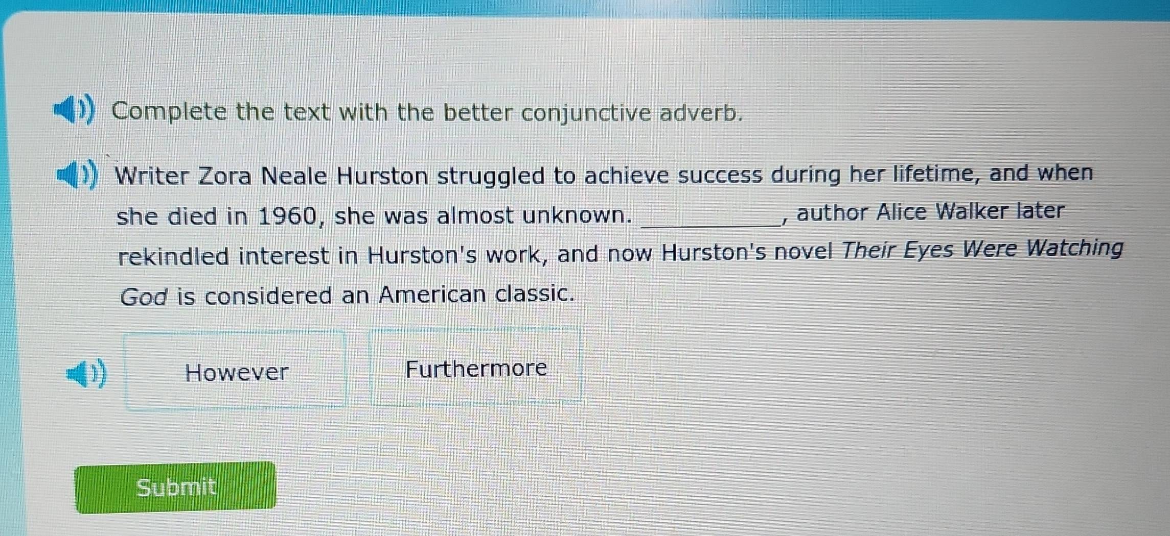 Complete the text with the better conjunctive adverb. 
Writer Zora Neale Hurston struggled to achieve success during her lifetime, and when 
she died in 1960, she was almost unknown. _, author Alice Walker later 
rekindled interest in Hurston's work, and now Hurston's novel Their Eyes Were Watching 
God is considered an American classic. 
)) However Furthermore 
Submit