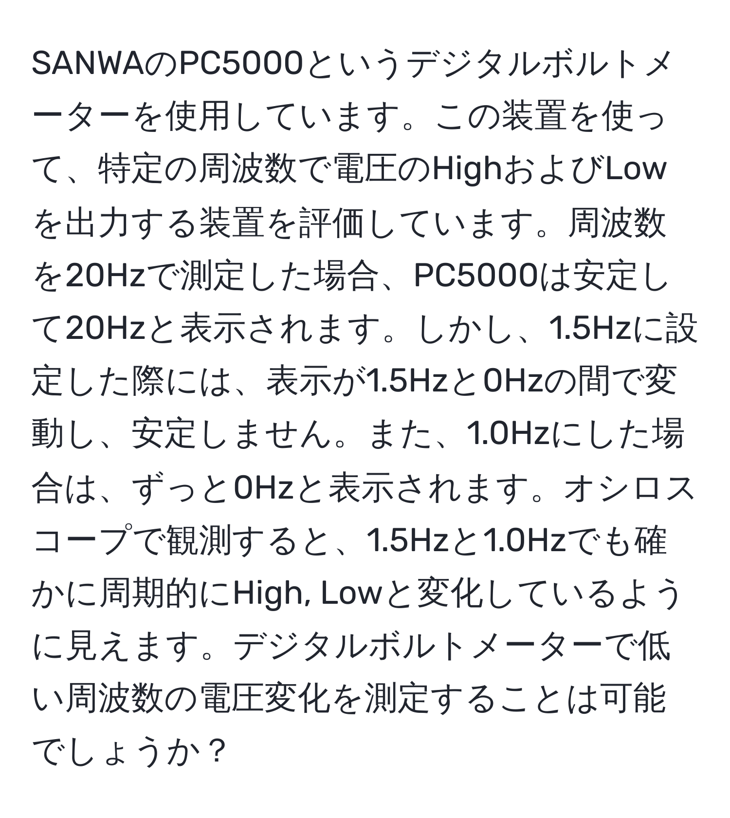 SANWAのPC5000というデジタルボルトメーターを使用しています。この装置を使って、特定の周波数で電圧のHighおよびLowを出力する装置を評価しています。周波数を20Hzで測定した場合、PC5000は安定して20Hzと表示されます。しかし、1.5Hzに設定した際には、表示が1.5Hzと0Hzの間で変動し、安定しません。また、1.0Hzにした場合は、ずっと0Hzと表示されます。オシロスコープで観測すると、1.5Hzと1.0Hzでも確かに周期的にHigh, Lowと変化しているように見えます。デジタルボルトメーターで低い周波数の電圧変化を測定することは可能でしょうか？