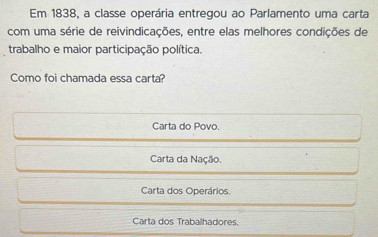 Em 1838, a classe operária entregou ao Parlamento uma carta
com uma série de reivindicações, entre elas melhores condições de
trabalho e maior participação política.
Como foi chamada essa carta?
Carta do Povo.
Carta da Nação.
Carta dos Operários.
Carta dos Trabalhadores.