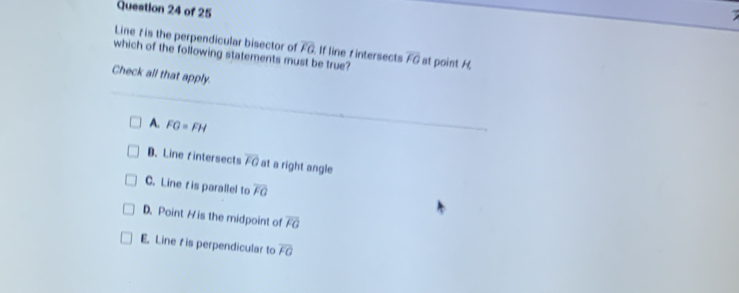 Line 7 is the perpendicular bisector of
which of the following statements must be true? If line fintersects overline FQ overline FO at point H
Check all that apply.
A. FG=FH
B. Line fintersects overline FO at a right angle
C. Line r is parallel to overline FG
D. Point H is the midpoint of overline FG
E. Line t is perpendicular to overline FG