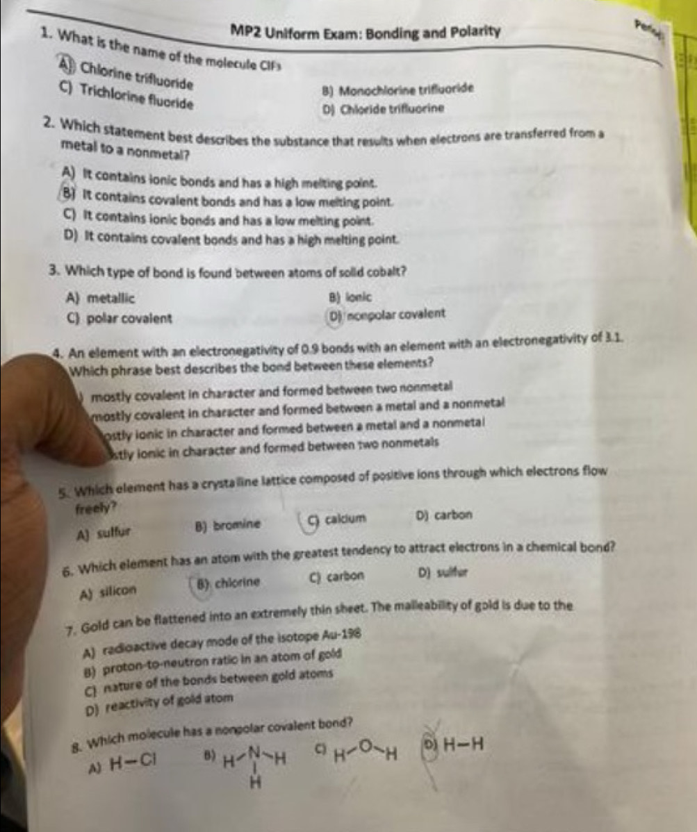 MP2 Uniform Exam: Bonding and Polarity
1. What is the name of the molecule CF
Chlorine trifluoride
B) Monochlorine trifluoride
C) Trichlorine fluoride
D) Chloride trifluorine
2. Which statement best describes the substance that results when electrons are transferred from a
metal to a nonmetal?
A) It contains ionic bonds and has a high melting point.
B) It contains covalent bonds and has a low meiting point.
C) It contains ionic bonds and has a low melting point.
D) It contains covalent bonds and has a high melting point.
3. Which type of bond is found between atoms of solld cobalt?
A) metallic B) lonic
C) polar covalent D) noepolar covalent
4. An element with an electronegativity of 0.9 bonds with an element with an electronegativity of 3.1.
Which phrase best describes the bond between these elements?
) mostly covalent in character and formed between two nonmetal
mostly covalent in character and formed between a metal and a nonmetal
ostly ionic in character and formed between a metal and a nonmetal
stly ionic in character and formed between two nonmetals
5. Which element has a crystaline lattice composed of positive ions through which electrons flow
freely?
A) sulfur B) bromine C) calcium D) carbon
6. Which element has an atom with the greatest tendency to attract electrons in a chemical bond?
A) silicon B) chlorine C) carbon D) sulter
7. Gold can be flattened into an extremely thin sheet. The malleability of gold is due to the
A) radioactive decay mode of the isotope Au-198
B) proton-to-neutron ratic in an atom of gold
C) nature of the bonds between gold atoms
D) reactivity of gold atom
g. Which molecule has a nonpolar covalent bond?
A) H-CI B) H^((_H)^(N-)H)^H-H C) H-Osim H D H-H