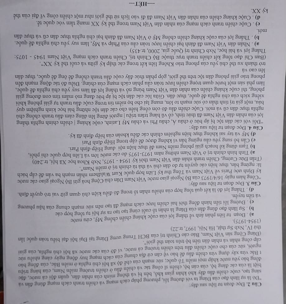 Đọc đoạn tư liệu sau đây:
'Đó là sự lãnh đạo của Đảng ta với đường lối, phương pháp cách mạng và chiến tranh cách mạng đúng đẫn và
sáng tạo, cuộc chiến đầu đẩy khó khãn gian khổ, bền bị và thông minh của nhân dân, quân đội cá nước, đặc
biệt là của các đảng bộ, của cán bộ, chiến sĩ công tác và chiến đầu ở chiến trường miền Nam, của hàng triệu
đồng bảo yêu nước khập mọi miền Tổ quốc; sức mạnh của chế độ xã hội chủ nghĩa ở miền Bắc, của đồng bảo
t Bắc vừa xây dựng vừa chiến đầu để bảo vệ căn cứ địa chung của cách mạng huy động ngày cảng nhiều sức
người, sức của cho cuộc chiến đầu trên chiến trường cả nước, ví đỡ của các nước xã hội chủ nghĩa, của giai
cấp công nhân và nhân dân tiến bộ trên toàn thể giới".
(Đảng Cộng sản Việt Nam, Báo cáo Chính trị của BCH Trung ương Đảng tại Đại hội đại biểu toàn quốc lằn
thứ IV, Nxb Sự thật, Hà Nội, 1997, tr.22)
(1954-1975).
a) . Đoạn tư liên phản ánh về thắng lợi của cuộc kháng chiến chống Mỹ, cứu nước
b) . Sự lãnh đạo đúng đắn của Đăng là nhân tố cuối cùng tạo tạo ra sự hội tụ tổng hợp các
c) . Đường lối tiến hành đồng thời hai chiến lược cách mạng đã tạo nên sức mạnh chung của hậu phương
và tiền tuyển.
d) . Thắng lợi đó là kết quả tổng hợp của nhiều nhân tố trong đó điều kiện chủ quan giữ vai trò quyết định.
Câu 3. Đọc đoạn tư liệu sau đây:
*Công hàm ngày 16/4/1973 của Bộ Ngoại giao nước Việt Nam Dân chủ Cộng hoà gửi Bộ Ngoại giao các nước
ký Định ước Paris về Việt Nam và Tổng thư ký Liên hợp quốc Kurt Waldhem nhân mạnh ba vấn đề cấp bách
là: ngừng bắn, thực hiện các quyền tự do dân chủ và thà tù chính trị ở miền Nam".
(Trần Đức Cường, Chiến tranh nhân dân Việt Nam thời kỳ 1954 - 1975, Nxb Khoa học Xã hội, tr.240)
a) Tình hình chính trị ở Việt Nam những năm 1973-1975 do các nước lớn và Liên hợp quốc chỉ phối,
b) Tạm dừng kế hoạch giải phóng miền Nam đề thực hiện nội dung Hiệp định Pari.
c) Cần bổ sung yêu cầu ngừng bản vì không được đề cập trong Hiệp định Pari
d) Mỹ và tay sai không thực hiện nghiêm chinh các điều khoản của hiệp định đã ký.
Câu 4. Đọc đoạn tư liệu sau đây:
'Đối với các dân tộc bị áp bức ở châu Á, châu Phi và châu Mỹ Latinh, cuộc kháng | chiến chính nghĩa thắng
lợi của nhân dân Việt Nam đã thức tỉnh, cổ vũ hàng trăm triệu | người đứng lên dũng cảm đấu tranh chống chủ
nghĩa thực dân cũ và mới. Cuộc chiến đấu đó còn cống hiến cho các dân tộc những bài học kinh nghiệm quý
báu, một giá trị tinh thần có sức mạnh to lớn, mang lại cho họ niềm tin trong cuộc đầu tranh tự giải phóng khỏi
xiếng xích của chủ nghĩa đế quốc, thực dân. Giữa lúc các dân tộc bị áp bức đang mò mẫm tìm con đường giải
phóng, thì cuộc kháng chiến của nhân dân Việt Nam bùng nổ và thẳng lợi đã làm suy yếu chủ nghĩa để quốc,
làm phá sản một bước quan trọng chiến lược toàn cầu phản cách mạng của chúng. Điều đó tác động mạnh đến
phong trào giải phóng dân tộc trên thế giới, góp phần thúc đầy cuộc đầu tranh chống đế ông để quốc, thực dân
lên cao và
trở thành xu thế chủ yếu của phong trào Không liên kết trong các thập kỳ giữa và cuối thế kỷ XX".
(Ban Chi đạo tổng kết chiến tranh trực thuộc Bộ Chính trị, Chiến tranh cách mạng Việt Nam 1945 - 1075:
Thắng lợi và bài học, Nxb Chính trị Quốc gia, 2000, tr.435)
a) . Nhân dân Việt Nam đã đánh bại chiến lược toàn cầu của Pháp và Mỹ, làm suy yếu chủ nghĩa đế quốc.
b) . Thắng lợi của cuộc kháng chiến chống Mỹ ở Việt Nam đã đánh bại chủ nghĩa thực dân cũ và thực dân
mới.
c) . Cuộc chiến tranh cách mạng của nhân dân Việt Nam trong thế kỷ XX mang tầm vóc quốc tế.
d) . Cuộc kháng chiến của nhân dân Việt Nam đã đi vào lịch sử thế giới như một chiến công vĩ đại của thế
kỷ XX.
===-HÉT===