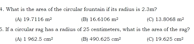 What is the area of the circular fountain if its radius is 2.3m?
(A) 19.7116m^2 (B) 16.6106m^2 (C) 13.8068m^2
5. If a circular rag has a radius of 25 centimeters, what is the area of the rag?
(A) 1962.5cm^2 (B) 490.625cm^2 (C) 19.625cm^2