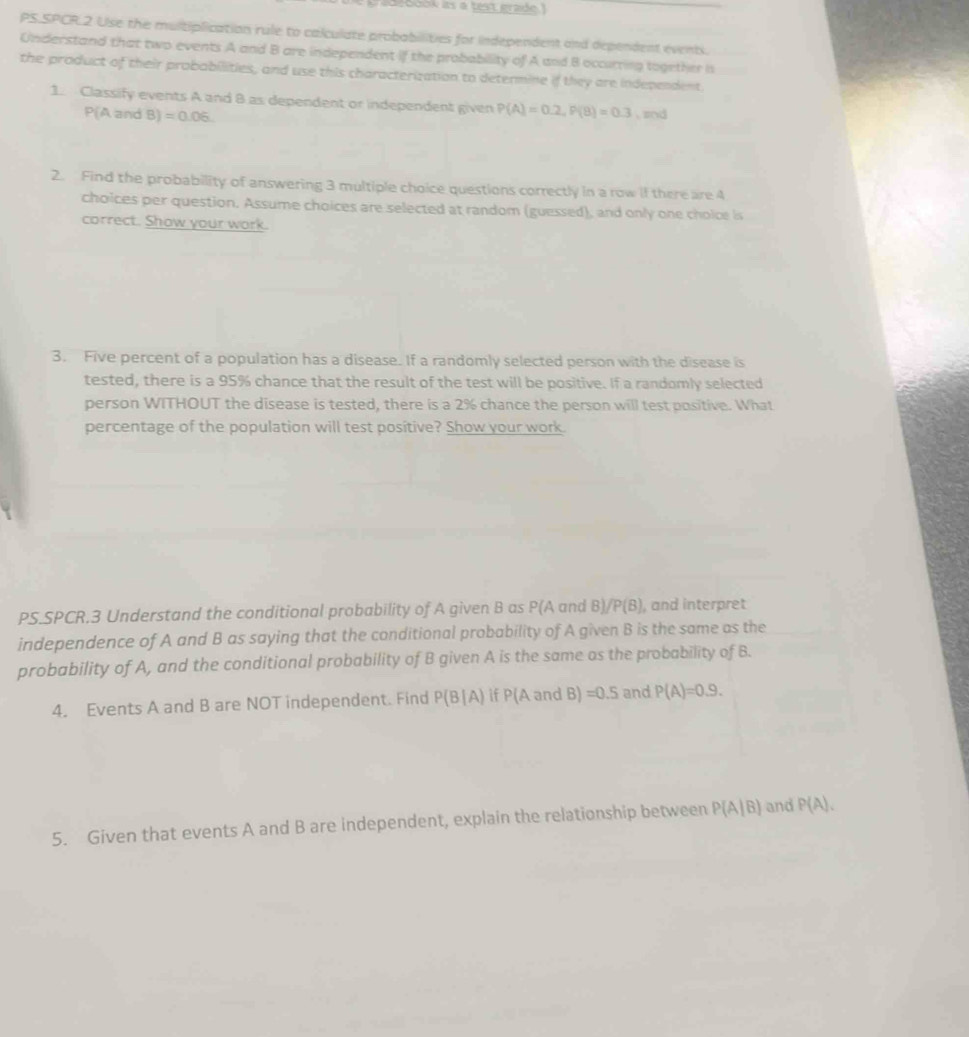 gradebook as a test grade.I 
PS.SPCR.2 Use the multiplication rule to calculate probabilities for independent and dependent events. 
Understand that two events A and B are independent if the probability of A and B occurring together i 
the product of their probabilities, and use this characterization to determine if they are independent 
1. Classify events A and 8 as dependent or independent given P(A)=0.2, P(B)=0.3 , znd
P(A and B) =0.06. 
2. Find the probability of answering 3 multiple choice questions correctly in a row if there are 4
choices per question. Assume choices are selected at random (guessed), and only one choice is 
correct. Show your work. 
3. Five percent of a population has a disease. If a randomly selected person with the disease is 
tested, there is a 95% chance that the result of the test will be positive. If a randomly selected 
person WITHOUT the disease is tested, there is a 2% chance the person will test positive. What 
percentage of the population will test positive? Show your work. 
PS.SPCR.3 Understand the conditional probability of A given B as P(A and B) /P(B) , and interpret 
independence of A and B as saying that the conditional probability of A given B is the same as the 
probability of A, and the conditional probability of B given A is the same as the probability of B. 
4. Events A and B are NOT independent. Find P(B|A) if P(A and B) =0.5 and P(A)=0.9. 
5. Given that events A and B are independent, explain the relationship between P(A|B) and P(A).